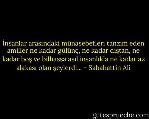 İnsanlar arasındaki münasebetleri tanzim eden amiller ne kadar gülünç, ne kadar dıştan, ne kadar boş ve bilhassa asıl insanlıkla ne kadar az alakası olan şeylerdi... - Sabahattin Ali