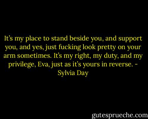It’s my place to stand beside you, and support you, and yes, just fucking look pretty on your arm sometimes. It’s my right, my duty, and my privilege, Eva, just as it’s yours in reverse. - Sylvia Day