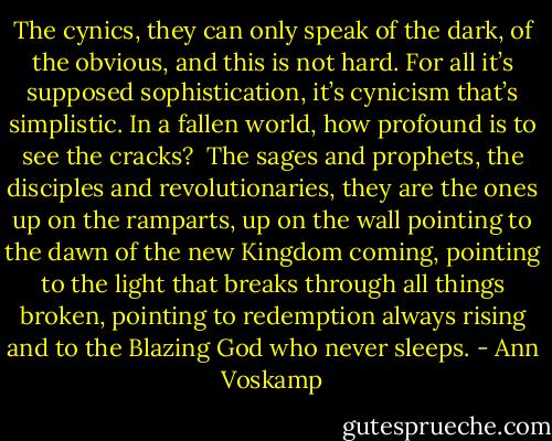 The cynics, they can only speak of the dark, of the obvious, and this is not hard. For all it’s supposed sophistication, it’s cynicism that’s simplistic. In a fallen world, how profound is to see the cracks?<br /><br />The sages and prophets, the disciples and revolutionaries, they are the ones up on the ramparts, up on the wall pointing to the dawn of the new Kingdom coming, pointing to the light that breaks through all things broken, pointing to redemption always rising and to the Blazing God who never sleeps. - Ann Voskamp