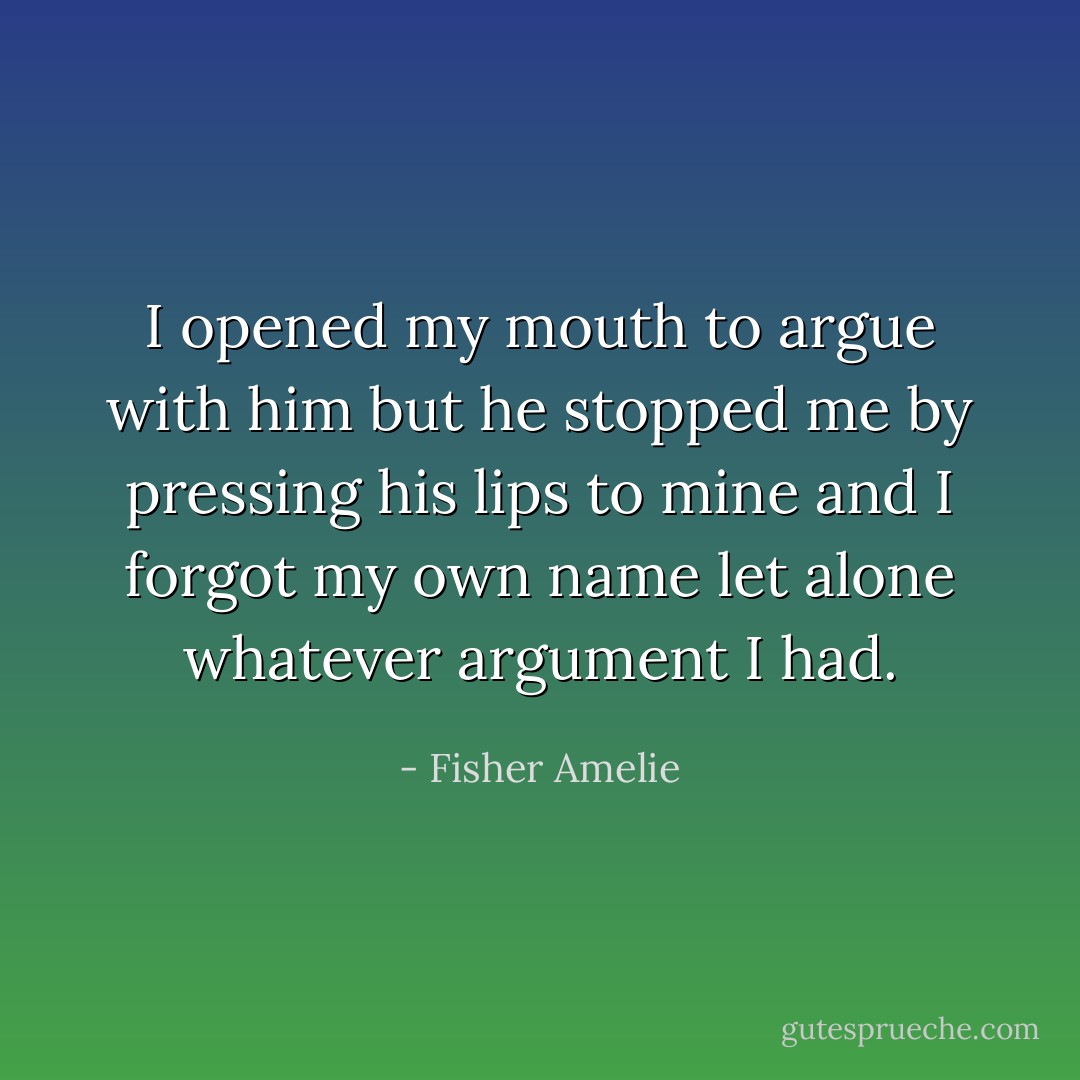 I opened my mouth to argue with him but he stopped me by pressing his lips to mine and I forgot my own name let alone whatever argument I had. - Fisher Amelie