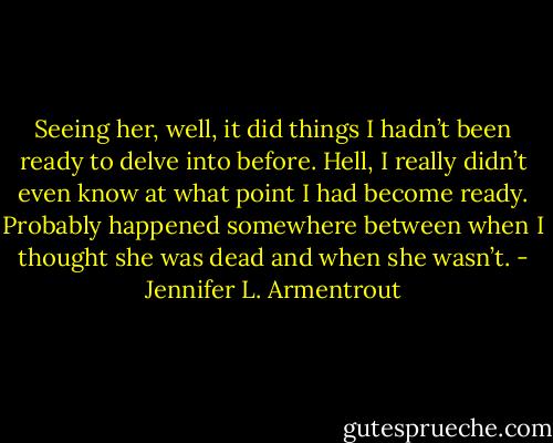Seeing her, well, it did things I hadn’t been ready to delve into before. Hell, I really didn’t even know at what point I had become ready.<br />Probably happened somewhere between when I thought she was dead and when she wasn’t. - Jennifer L. Armentrout