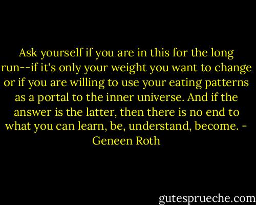 Ask yourself if you are in this for the long run--if it's only your weight you want to change or if you are willing to use your eating patterns as a portal to the inner universe. And if the answer is the latter, then there is no end to what you can learn, be, understand, become. - Geneen Roth