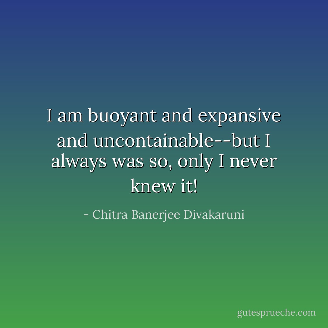 I am buoyant and expansive and uncontainable--but I always was so, only I never knew it! - Chitra Banerjee Divakaruni