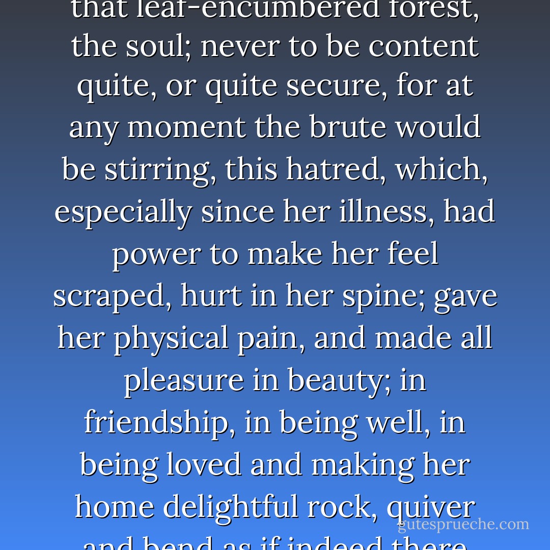 It rasped her, though, to have stirring about in her this brutal monster! to hear twigs cracking and feel hooves planted down in the depths of that leaf-encumbered forest, the soul; never to be content quite, or quite secure, for at any moment the brute would be stirring, this hatred, which, especially since her illness, had power to make her feel scraped, hurt in her spine; gave her physical pain, and made all pleasure in beauty; in friendship, in being well, in being loved and making her home delightful rock, quiver and bend as if indeed there were a monster grubbing at the roots, as if the whole panoply of content were nothing but self love! this hatred! - Virginia Woolf