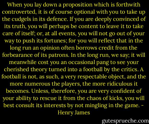 When you lay down a proposition which is forthwith controverted, it is of course optional with you to take up the cudgels in its defence. If you are deeply convinced of its truth, you will perhaps be content to leave it to take care of itself; or, at all events, you will not go out of your way to push its fortunes; for you will reflect that in the long run an opinion often borrows credit from the forbearance of its patrons. In the long run, we say; it will meanwhile cost you an occasional pang to see your cherished theory turned into a football by the critics. A football is not, as such, a very respectable object, and the more numerous the players, the more ridiculous it becomes. Unless, therefore, you are very confident of your ability to rescue it from the chaos of kicks, you will best consult its interests by not mingling in the game. - Henry James