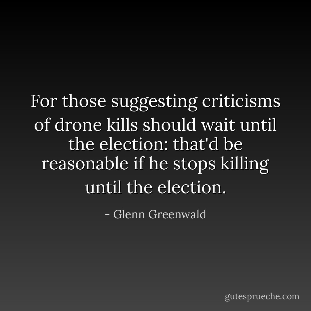For those suggesting criticisms of drone kills should wait until the election: that'd be reasonable if he stops killing until the election. - Glenn Greenwald