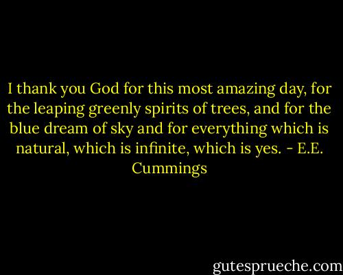 I thank you God for this most amazing day, for the leaping greenly spirits of trees, and for the blue dream of sky and for everything which is natural, which is infinite, which is yes. - E.E. Cummings