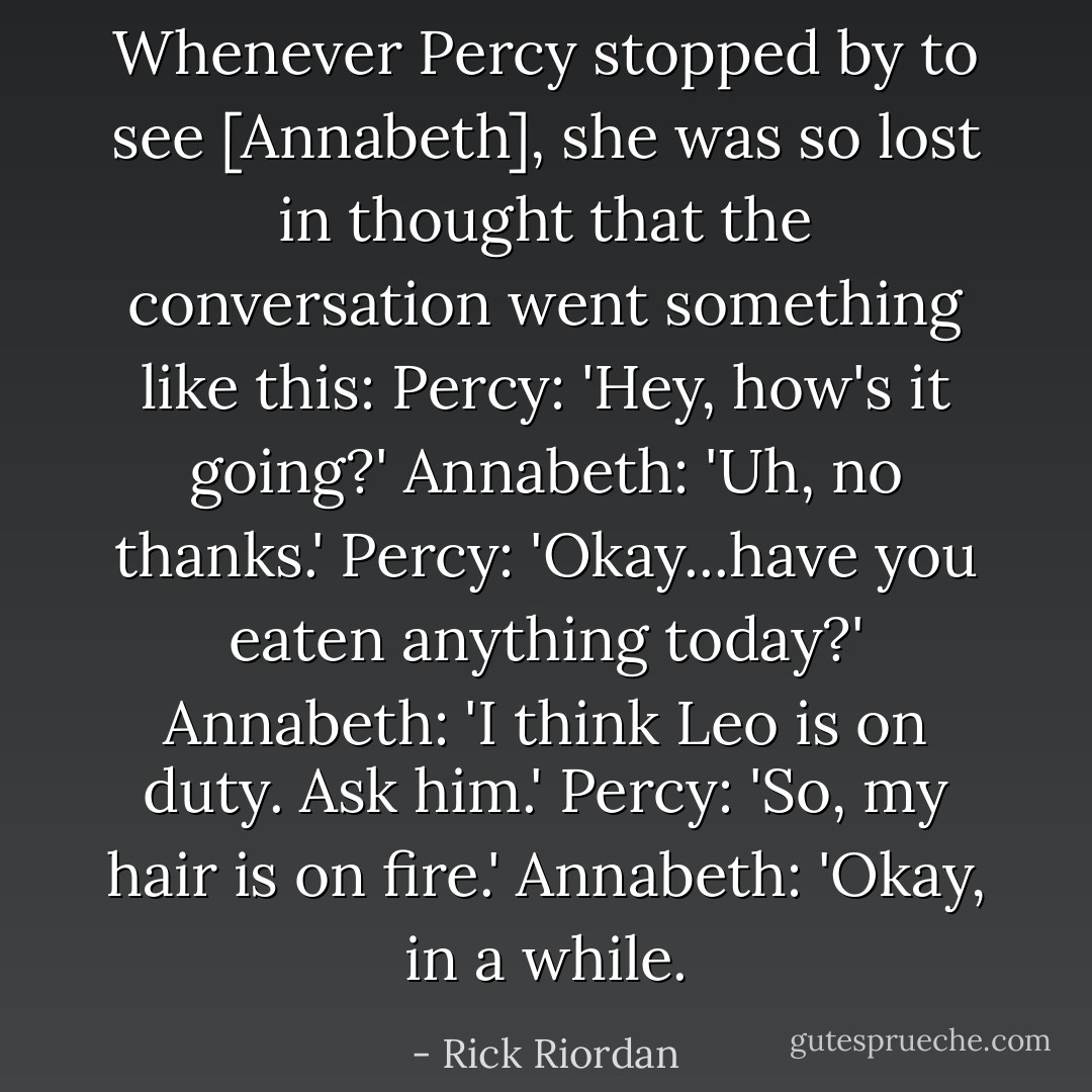 Whenever Percy stopped by to see [Annabeth], she was so lost in thought that the conversation went something like this:<br />Percy: 'Hey, how's it going?'<br />Annabeth: 'Uh, no thanks.'<br />Percy: 'Okay...have you eaten anything today?'<br />Annabeth: 'I think Leo is on duty. Ask him.'<br />Percy: 'So, my hair is on fire.'<br />Annabeth: 'Okay, in a while. - Rick Riordan