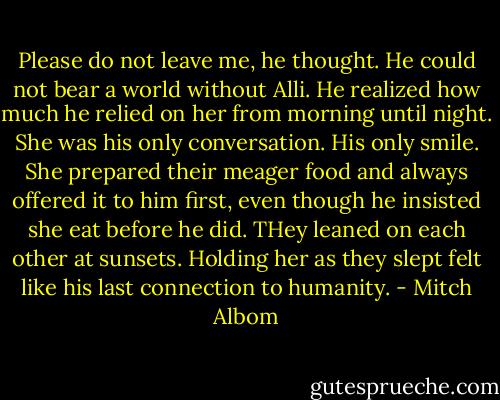 Please do not leave me, he thought. He could not bear a world without Alli. He realized how much he relied on her from morning until night. She was his only conversation. His only smile. She prepared their meager food and always offered it to him first, even though he insisted she eat before he did. THey leaned on each other at sunsets. Holding her as they slept felt like his last connection to humanity. - Mitch Albom