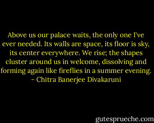 Above us our palace waits, the only one I've ever needed. Its walls are space, its floor is sky, its center everywhere. We rise; the shapes cluster around us in welcome, dissolving and forming again like fireflies in a summer evening. - Chitra Banerjee Divakaruni