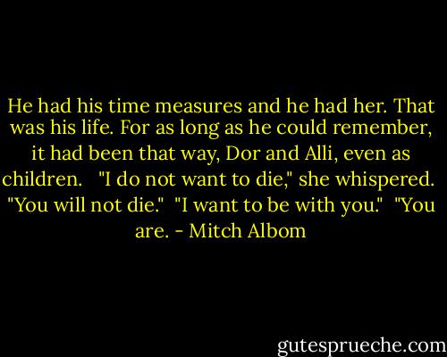 He had his time measures and he had her. That was his life. For as long as he could remember, it had been that way, Dor and Alli, even as children. <br /><br />"I do not want to die," she whispered.<br /><br />"You will not die."<br /><br />"I want to be with you."<br /><br />"You are. - Mitch Albom