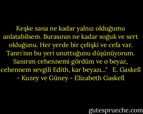 Keşke sana ne kadar yalnız olduğumu anlatabilsem. Burasının ne kadar soğuk ve sert olduğunu. Her yerde bir çelişki ve cefa var. Tanrı'nın bu yeri unuttuğunu düşünüyorum. Sanırım cehennemi gördüm ve o beyaz, cehennem sevgili Edith, kar beyazı..."<br /> <br />E. Gaskell - Kuzey ve Güney - Elizabeth Gaskell