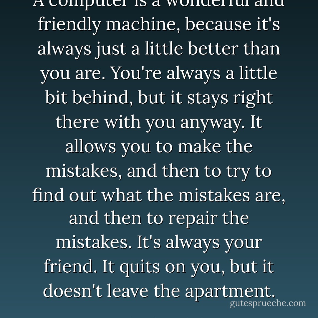 A computer is a wonderful and friendly machine, because it's always just a little better than you are. You're always a little bit behind, but it stays right there with you anyway. It allows you to make the mistakes, and then to try to find out what the mistakes are, and then to repair the mistakes. It's always your friend. It quits on you, but it doesn't leave the apartment. - Frederick Barthelme