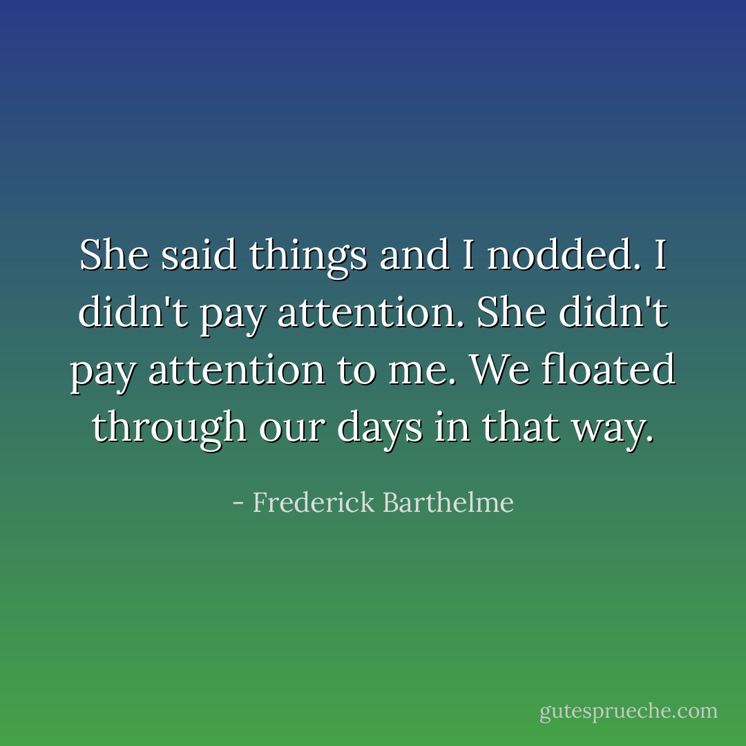 She said things and I nodded. I didn't pay attention. She didn't pay attention to me. We floated through our days in that way. - Frederick Barthelme