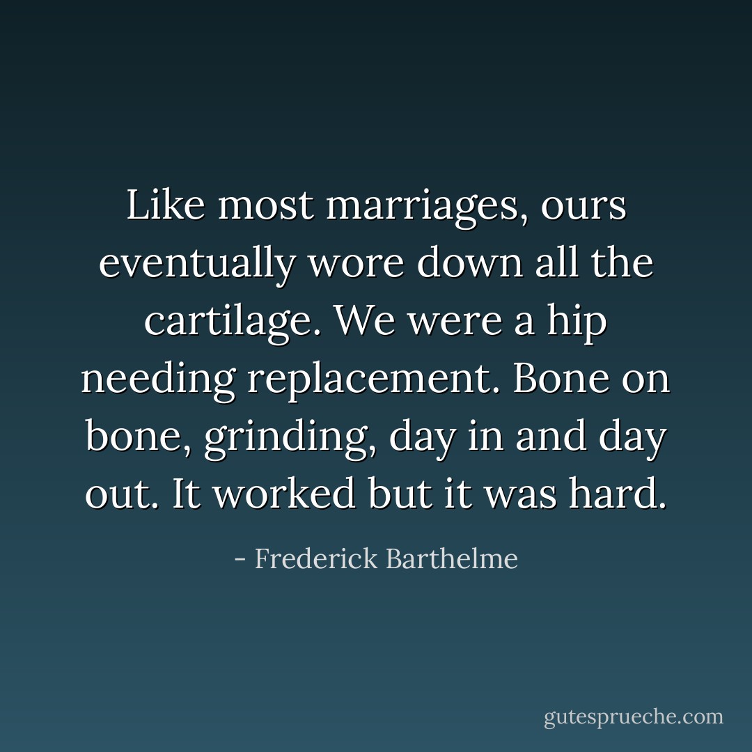 Like most marriages, ours eventually wore down all the cartilage. We were a hip needing replacement. Bone on bone, grinding, day in and day out. It worked but it was hard. - Frederick Barthelme