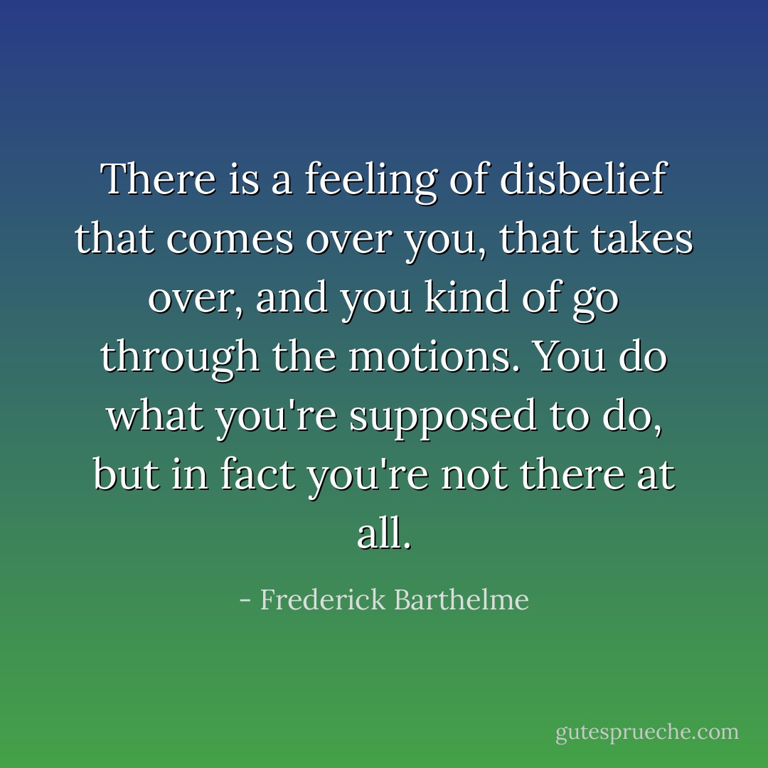 There is a feeling of disbelief that comes over you, that takes over, and you kind of go through the motions. You do what you're supposed to do, but in fact you're not there at all. - Frederick Barthelme