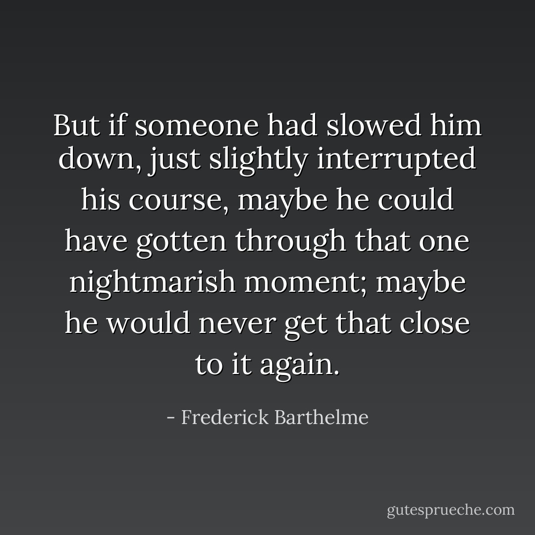 But if someone had slowed him down, just slightly interrupted his course, maybe he could have gotten through that one nightmarish moment; maybe he would never get that close to it again. - Frederick Barthelme