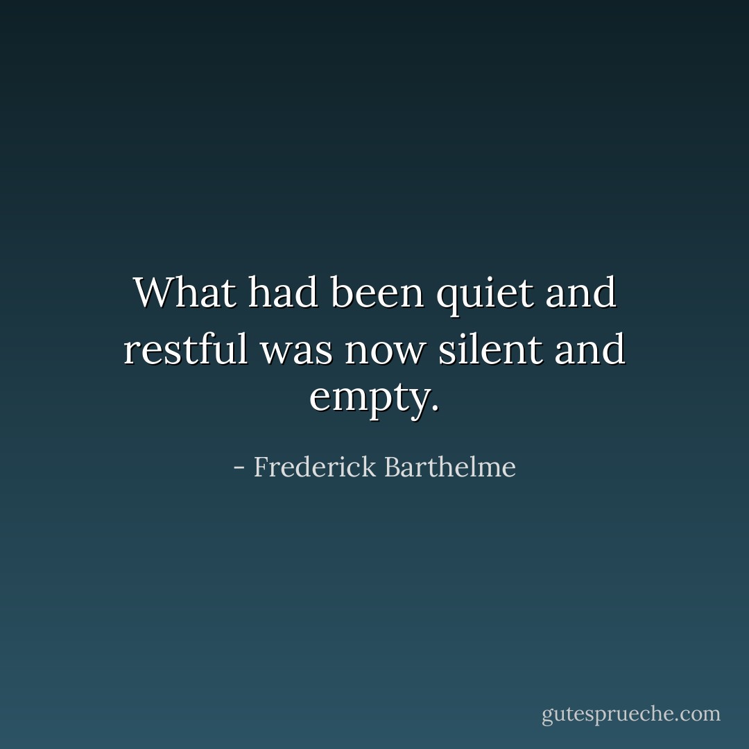 What had been quiet and restful was now silent and empty. - Frederick Barthelme
