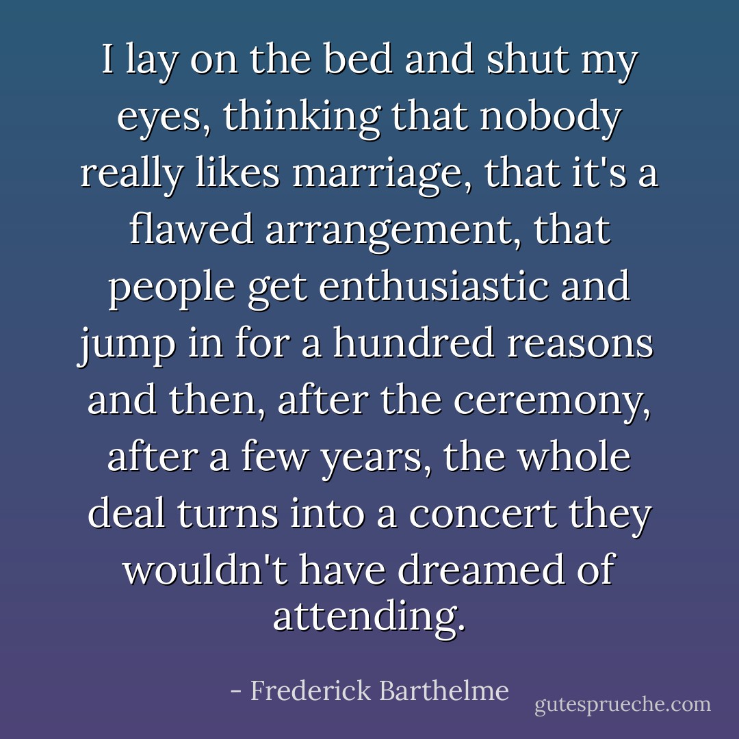 I lay on the bed and shut my eyes, thinking that nobody really likes marriage, that it's a flawed arrangement, that people get enthusiastic and jump in for a hundred reasons and then, after the ceremony, after a few years, the whole deal turns into a concert they wouldn't have dreamed of attending. - Frederick Barthelme