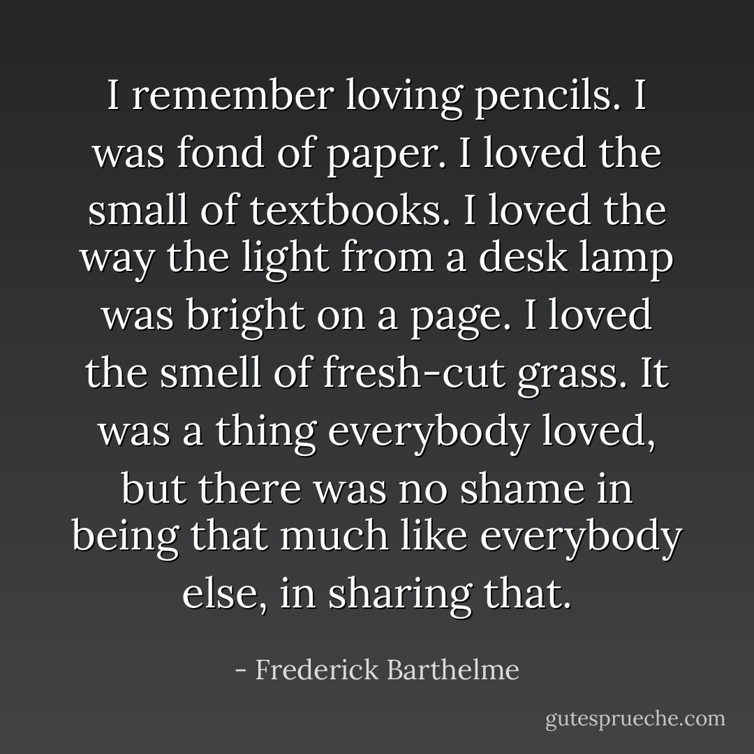 I remember loving pencils. I was fond of paper. I loved the small of textbooks. I loved the way the light from a desk lamp was bright on a page. I loved the smell of fresh-cut grass. It was a thing everybody loved, but there was no shame in being that much like everybody else, in sharing that. - Frederick Barthelme
