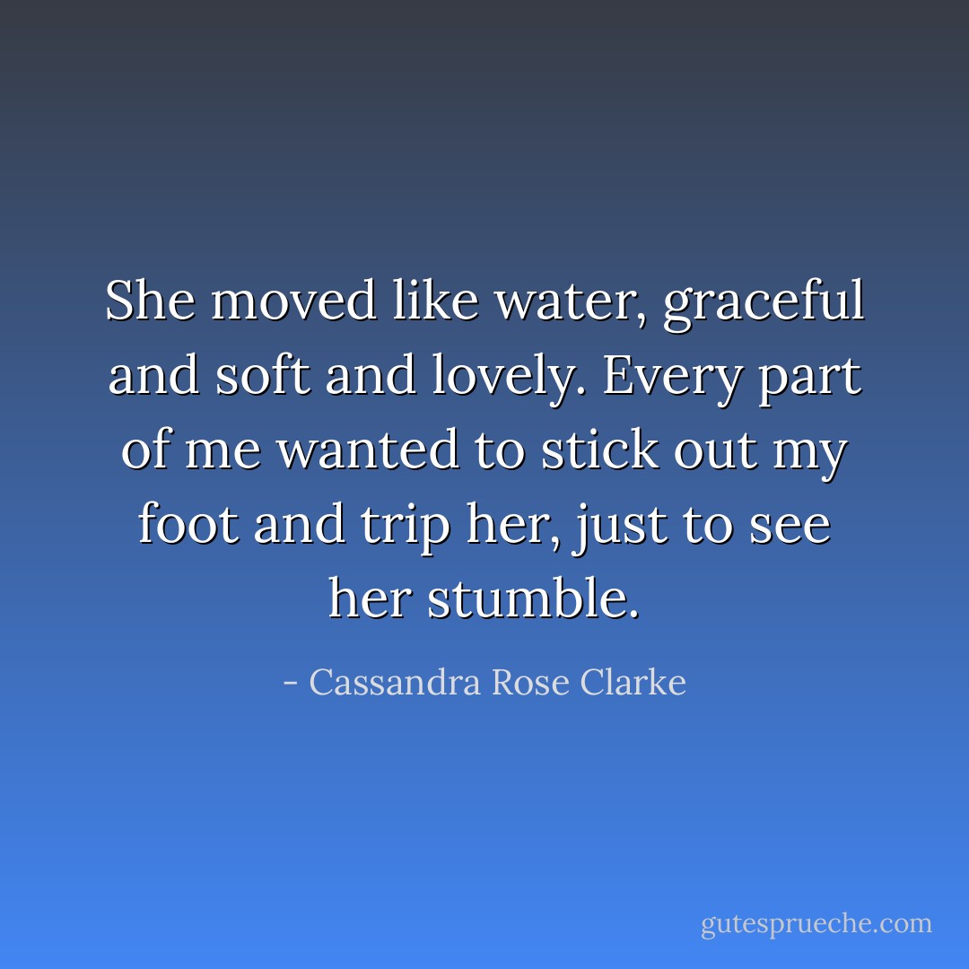 She moved like water, graceful and soft and lovely. Every part of me wanted to stick out my foot and trip her, just to see her stumble. - Cassandra Rose Clarke