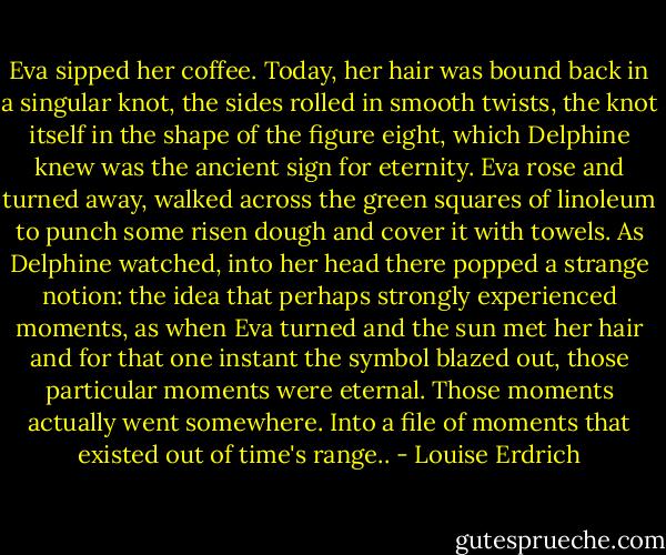Eva sipped her coffee. Today, her hair was bound back in a singular knot, the sides rolled in smooth twists, the knot itself in the shape of the figure eight, which Delphine knew was the ancient sign for eternity. Eva rose and turned away, walked across the green squares of linoleum to punch some risen dough and cover it with towels. As Delphine watched, into her head there popped a strange notion: the idea that perhaps strongly experienced moments, as when Eva turned and the sun met her hair and for that one instant the symbol blazed out, those particular moments were eternal. Those moments actually went somewhere. Into a file of moments that existed out of time's range.. - Louise Erdrich