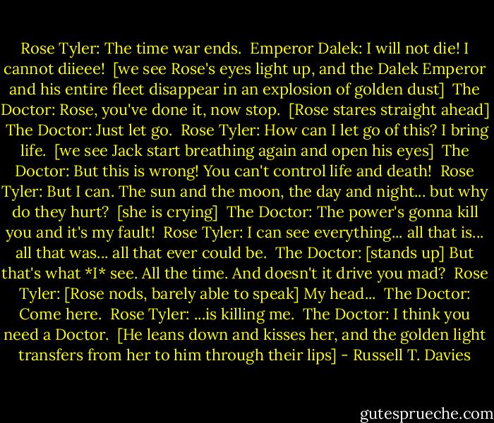Rose Tyler: The time war ends. <br />Emperor Dalek: I will not die! I cannot diieee! <br />[we see Rose's eyes light up, and the Dalek Emperor and his entire fleet disappear in an explosion of golden dust] <br />The Doctor: Rose, you've done it, now stop. <br />[Rose stares straight ahead] <br />The Doctor: Just let go. <br />Rose Tyler: How can I let go of this? I bring life. <br />[we see Jack start breathing again and open his eyes] <br />The Doctor: But this is wrong! You can't control life and death! <br />Rose Tyler: But I can. The sun and the moon, the day and night... but why do they hurt? <br />[she is crying] <br />The Doctor: The power's gonna kill you and it's my fault! <br />Rose Tyler: I can see everything... all that is... all that was... all that ever could be. <br />The Doctor: [stands up] But that's what *I* see. All the time. And doesn't it drive you mad? <br />Rose Tyler: [Rose nods, barely able to speak] My head... <br />The Doctor: Come here. <br />Rose Tyler: ...is killing me. <br />The Doctor: I think you need a Doctor. <br />[He leans down and kisses her, and the golden light transfers from her to him through their lips] - Russell T. Davies