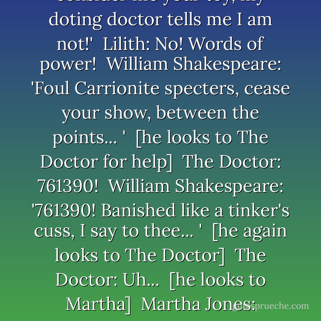 William Shakespeare: 'Close up this din of hateful decay, decomposition of your witches' plot! You thieve my brains, consider me your toy, my doting doctor tells me I am not!' <br />Lilith: No! Words of power! <br />William Shakespeare: 'Foul Carrionite specters, cease your show, between the points... ' <br />[he looks to The Doctor for help] <br />The Doctor: 761390! <br />William Shakespeare: '761390! Banished like a tinker's cuss, I say to thee... ' <br />[he again looks to The Doctor] <br />The Doctor: Uh... <br />[he looks to Martha] <br />Martha Jones: Expelliarmus! <br />The Doctor: Expelliarmus! <br />William Shakespeare: 'Expelliarmus!' <br />The Doctor: Good old JK! - Gareth Roberts