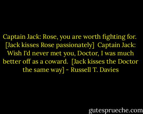 Captain Jack: Rose, you are worth fighting for. <br />[Jack kisses Rose passionately] <br />Captain Jack: Wish I'd never met you, Doctor, I was much better off as a coward. <br />[Jack kisses the Doctor the same way] - Russell T. Davies