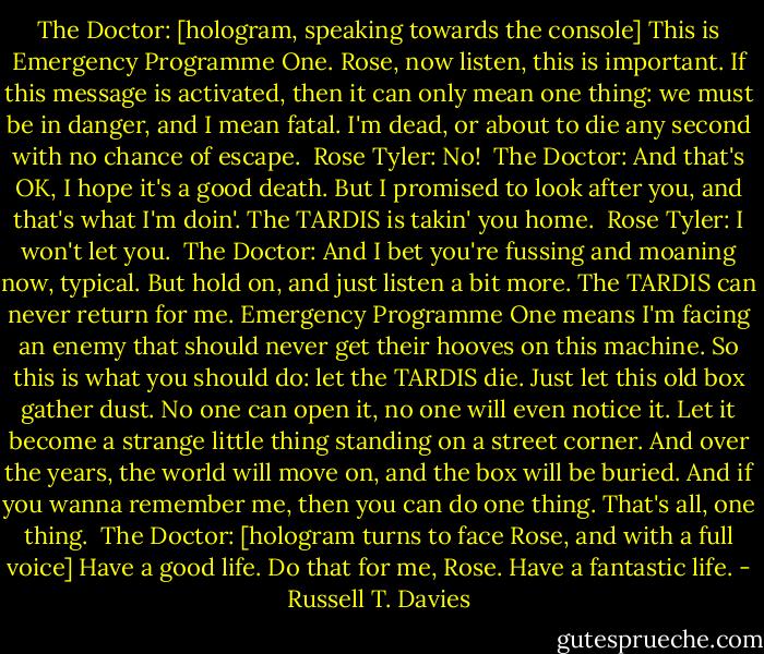 The Doctor: [hologram, speaking towards the console] This is Emergency Programme One. Rose, now listen, this is important. If this message is activated, then it can only mean one thing: we must be in danger, and I mean fatal. I'm dead, or about to die any second with no chance of escape. <br />Rose Tyler: No! <br />The Doctor: And that's OK, I hope it's a good death. But I promised to look after you, and that's what I'm doin'. The TARDIS is takin' you home. <br />Rose Tyler: I won't let you. <br />The Doctor: And I bet you're fussing and moaning now, typical. But hold on, and just listen a bit more. The TARDIS can never return for me. Emergency Programme One means I'm facing an enemy that should never get their hooves on this machine. So this is what you should do: let the TARDIS die. Just let this old box gather dust. No one can open it, no one will even notice it. Let it become a strange little thing standing on a street corner. And over the years, the world will move on, and the box will be buried. And if you wanna remember me, then you can do one thing. That's all, one thing. <br />The Doctor: [hologram turns to face Rose, and with a full voice] Have a good life. Do that for me, Rose. Have a fantastic life. - Russell T. Davies