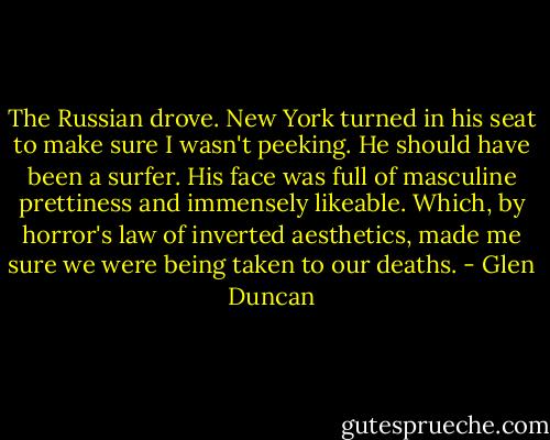 The Russian drove. New York turned in his seat to make sure I wasn't peeking. He should have been a surfer. His face was full of masculine prettiness and immensely likeable. Which, by horror's law of inverted aesthetics, made me sure we were being taken to our deaths. - Glen Duncan