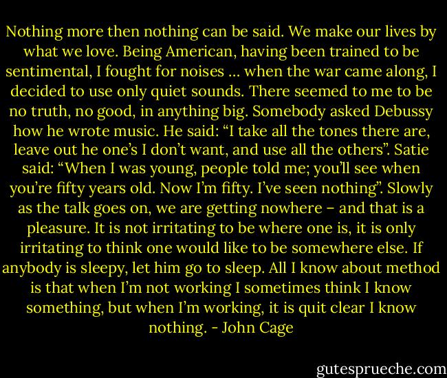 Nothing more then nothing can be said.<br />We make our lives by what we love.<br />Being American, having been trained to be sentimental, I fought for noises … when the war came along, I decided to use only quiet sounds. There seemed to me to be no truth, no good, in anything big.<br />Somebody asked Debussy how he wrote music. He said: “I take all the tones there are, leave out he one’s I don’t want, and use all the others”. Satie said: “When I was young, people told me; you’ll see when you’re fifty years old. Now I’m fifty. I’ve seen nothing”.<br />Slowly as the talk goes on, we are getting nowhere – and that is a pleasure.<br />It is not irritating to be where one is, it is only irritating to think one would like to be somewhere else.<br />If anybody is sleepy, let him go to sleep.<br />All I know about method is that when I’m not working I sometimes think I know something, but when I’m working, it is quit clear I know nothing. - John Cage