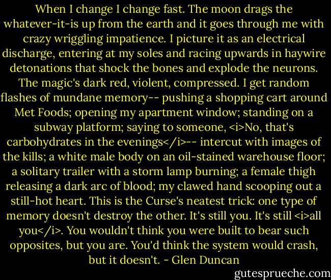 When I change I change fast. The moon drags the whatever-it-is up from the earth and it goes through me with crazy wriggling impatience. I picture it as an electrical discharge, entering at my soles and racing upwards in haywire detonations that shock the bones and explode the neurons. The magic's dark red, violent, compressed. I get random flashes of mundane memory-- pushing a shopping cart around Met Foods; opening my apartment window; standing on a subway platform; saying to someone, <i>No, that's carbohydrates in the evenings</i>-- intercut with images of the kills; a white male body on an oil-stained warehouse floor; a solitary trailer with a storm lamp burning; a female thigh releasing a dark arc of blood; my clawed hand scooping out a still-hot heart. This is the Curse's neatest trick: one type of memory doesn't destroy the other. It's still you. It's still <i>all you</i>. You wouldn't think you were built to bear such opposites, but you are. You'd think the system would crash, but it doesn't. - Glen Duncan