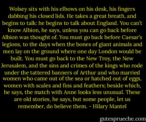 Wolsey sits with his elbows on his desk, his fingers dabbing his closed lids. He takes a great breath, and begins to talk: he begins to talk about England. You can’t know Albion, he says, unless you can go back before Albion was thought of. You must go back before Caesar’s legions, to the days when the bones of giant animals and men lay on the ground where one day London would be built. You must go back to the New Troy, the New Jerusalem, and the sins and crimes of the kings who rode under the tattered banners of Arthur and who married women who came out of the sea or hatched out of eggs, women with scales and fins and feathers; beside which, he says, the match with Anne looks less unusual. These are old stories, he says, but some people, let us remember, do believe them. - Hilary Mantel