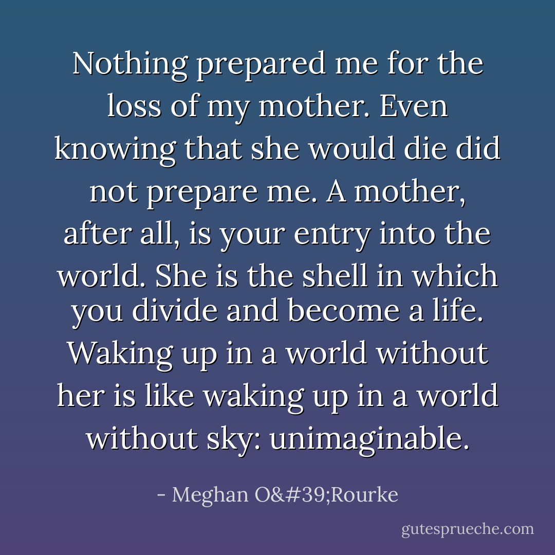 Nothing prepared me for the loss of my mother. Even knowing that she would die did not prepare me. A mother, after all, is your entry into the world. She is the shell in which you divide and become a life. Waking up in a world without her is like waking up in a world without sky: unimaginable. - Meghan O'Rourke