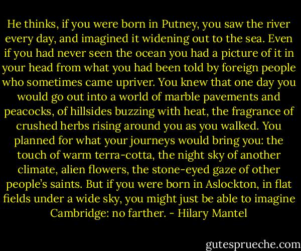 He thinks, if you were born in Putney, you saw the river every day, and imagined it widening out to the sea. Even if you had never seen the ocean you had a picture of it in your head from what you had been told by foreign people who sometimes came upriver. You knew that one day you would go out into a world of marble pavements and peacocks, of hillsides buzzing with heat, the fragrance of crushed herbs rising around you as you walked. You planned for what your journeys would bring you: the touch of warm terra-cotta, the night sky of another climate, alien flowers, the stone-eyed gaze of other people’s saints. But if you were born in Aslockton, in flat fields under a wide sky, you might just be able to imagine Cambridge: no farther. - Hilary Mantel