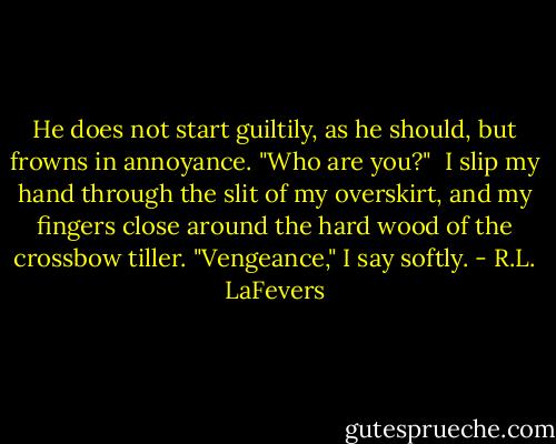 He does not start guiltily, as he should, but frowns in annoyance. "Who are you?"<br /><br />I slip my hand through the slit of my overskirt, and my fingers close around the hard wood of the crossbow tiller. "Vengeance," I say softly. - R.L. LaFevers
