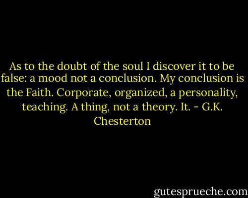 As to the doubt of the soul I discover it to be false: a mood not a conclusion. My conclusion is the Faith. Corporate, organized, a personality, teaching. A thing, not a theory. It. - G.K. Chesterton