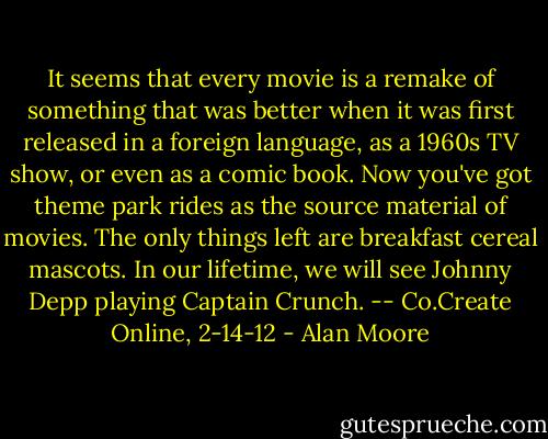 It seems that every movie is a remake of something that was better when it was first released in a foreign language, as a 1960s TV show, or even as a comic book. Now you've got theme park rides as the source material of movies. The only things left are breakfast cereal mascots. In our lifetime, we will see Johnny Depp playing Captain Crunch. -- Co.Create Online, 2-14-12 - Alan Moore