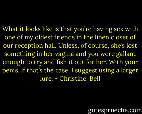 What it looks like is that you’re having sex with one of my oldest friends in the linen closet of our reception hall. Unless, of course, she’s lost something in her vagina and you were gallant enough to try and fish it out for her. With your penis. If that’s the case, I suggest using a larger lure. - Christine  Bell