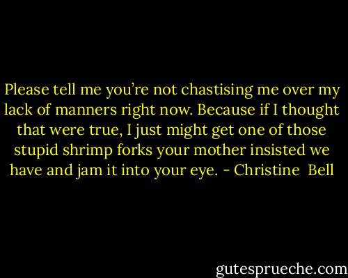 Please tell me you’re not chastising me over my lack of<br />manners right now. Because if I thought that were true, I just might get<br />one of those stupid shrimp forks your mother insisted we have and jam it<br />into your eye. - Christine  Bell