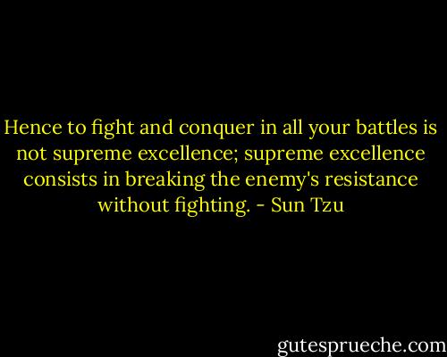 Hence to fight and conquer in all your battles is not supreme excellence; supreme excellence consists in breaking the enemy's resistance without fighting. - Sun Tzu