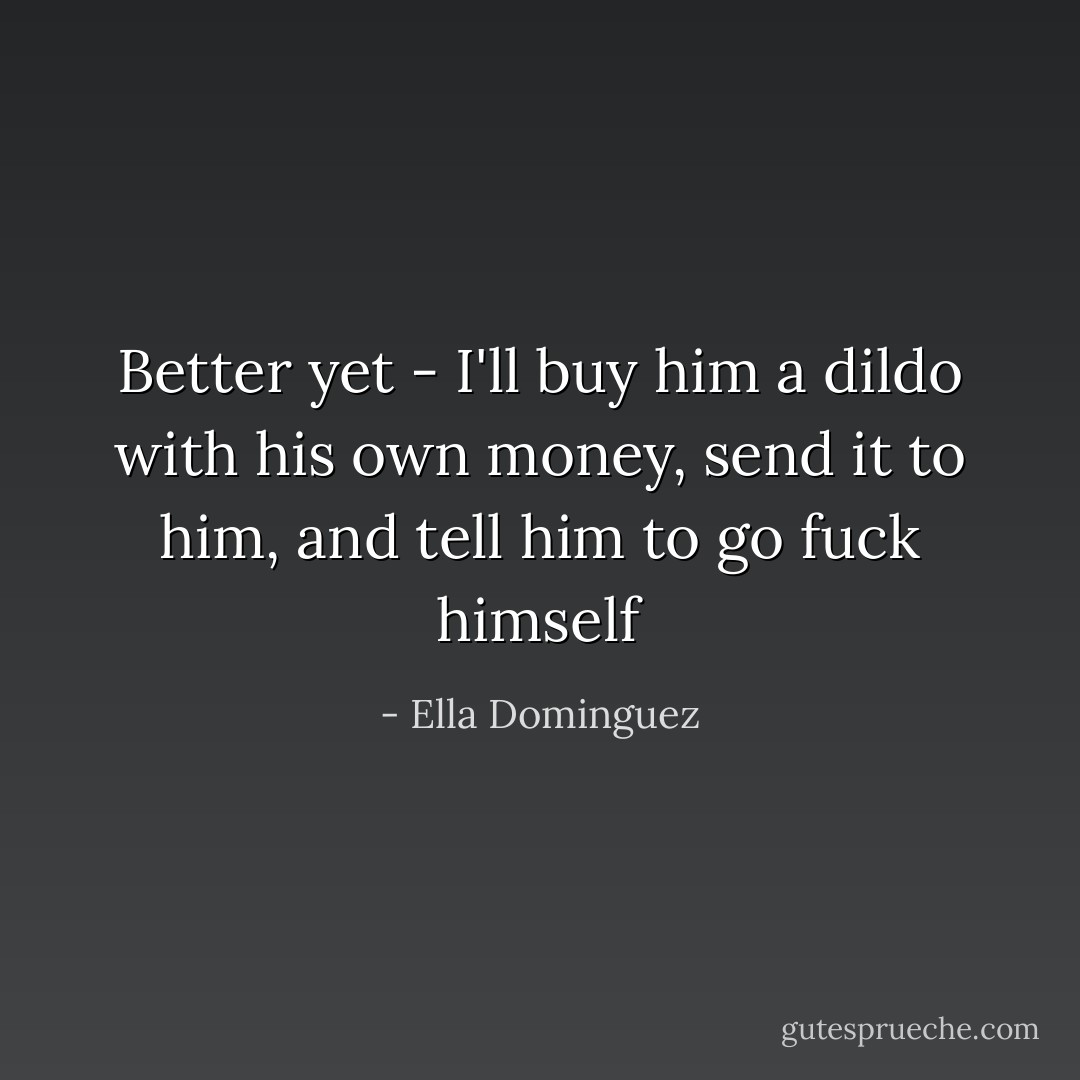 Better yet - I'll buy him a dildo with his own money, send it to him, and tell him to go fuck himself - Ella Dominguez