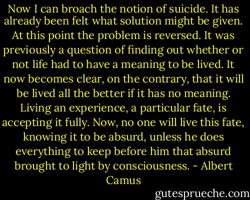 Now I can broach the notion of suicide. It has already been felt what solution might be given. At this point the problem is reversed. It was previously a question of finding out whether or not life had to have a meaning to be lived. It now becomes clear, on the contrary, that it will be lived all the better if it has no meaning. Living an experience, a particular fate, is accepting it fully. Now, no one will live this fate, knowing it to be absurd, unless he does everything to keep before him that absurd brought to light by consciousness. - Albert Camus