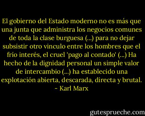 El gobierno del Estado moderno no es más que una junta que administra los negocios comunes de toda la clase burguesa (...) para no dejar subsistir otro vinculo entre los hombres que el frío interés, el cruel 'pago al contado' (...) Ha hecho de la dignidad personal un simple valor de intercambio (...) ha establecido una explotación abierta, descarada, directa y brutal. - Karl Marx