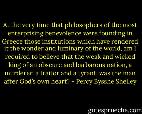 At the very time that philosophers of the most enterprising benevolence were founding in Greece those institutions which have rendered it the wonder and luminary of the world, am I required to believe that the weak and wicked king of an obscure and barbarous nation, a murderer, a traitor and a tyrant, was the man after God’s own heart? - Percy Bysshe Shelley