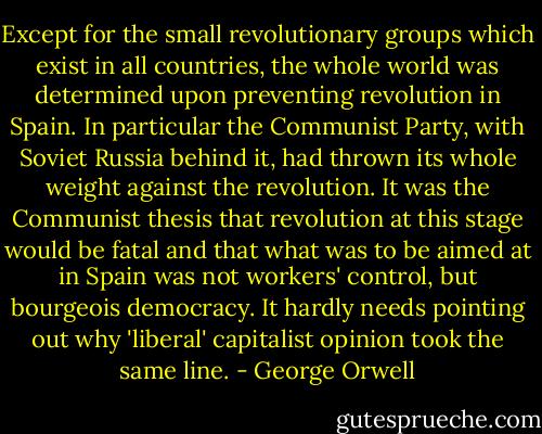 Except for the small revolutionary groups which exist in all countries, the whole world was determined upon preventing revolution in Spain. In particular the Communist Party, with Soviet Russia behind it, had thrown its whole weight against the revolution. It was the Communist thesis that revolution at this stage would be fatal and that what was to be aimed at in Spain was not workers' control, but bourgeois democracy. It hardly needs pointing out why 'liberal' capitalist opinion took the same line. - George Orwell