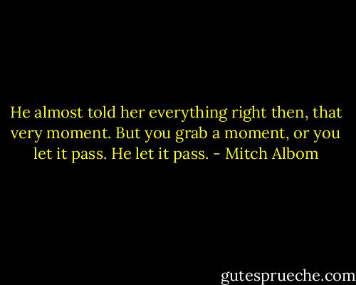 He almost told her everything right then, that very moment. But you grab a moment, or you let it pass. He let it pass. - Mitch Albom