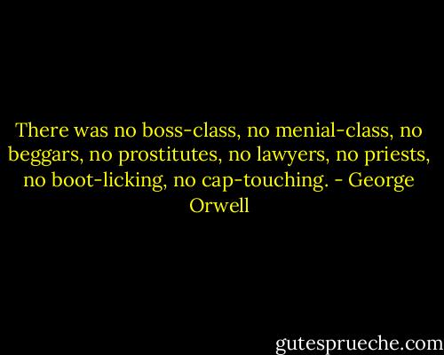 There was no boss-class, no menial-class, no beggars, no prostitutes, no lawyers, no priests, no boot-licking, no cap-touching. - George Orwell