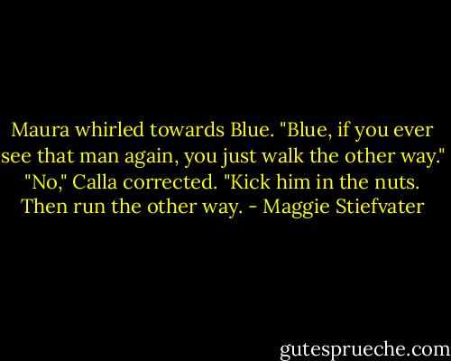 Maura whirled towards Blue. "Blue, if you ever see that man again, you just walk the other way."<br />"No," Calla corrected. "Kick him in the nuts. Then run the other way. - Maggie Stiefvater